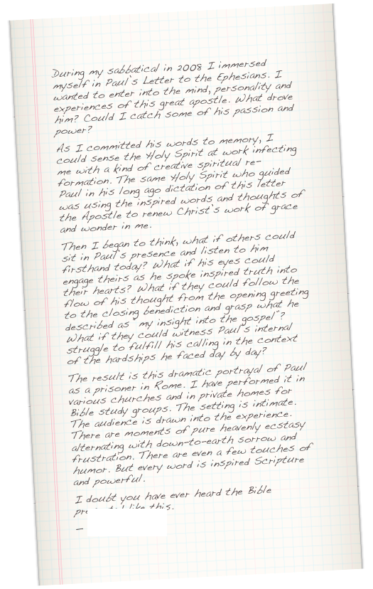 During my sabbatical in 2008 I immersed myself in Paul’s Letter to the Ephesians. I wanted to enter into the mind, personality and experiences of this great apostle. What drove him? Could I catch some of his passion and power?&#13;As I committed his words to memory, I could sense the Holy Spirit at work infecting me with a kind of creative spiritual re-formation. The same Holy Spirit who guided Paul in his long ago dictation of this letter was using the inspired words and thoughts of the Apostle to renew Christ’s work of grace and wonder in me.&#13;Then I began to think, what if others could sit in Paul’s presence and listen to him firsthand today? What if his eyes could engage theirs as he spoke inspired truth into their hearts? What if they could follow the flow of his thought from the opening greeting to the closing benediction and grasp what he described as “my insight into the gospel”? What if they could witness Paul’s internal struggle to fulfill his calling in the context of the hardships he faced day by day?&#13;The result is this dramatic portrayal of Paul as a prisoner in Rome. I have performed it in various churches and in private homes for Bible study groups. The setting is intimate. The audience is drawn into the experience. There are moments of pure heavenly ecstasy alternating with down-to-earth sorrow and frustration. There are even a few touches of humor. But every word is inspired Scripture and powerful.&#13;I doubt you have ever heard the Bible presented like this. &#10;— Duffy Roberts 