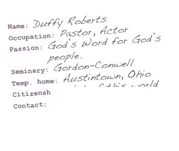 Name: Duffy Roberts&#10;Occupation: Pastor, Actor&#10;Passion: God’s Word for God’s&#10;         people.&#10;Seminary: Gordon-Conwell&#10;Temp. home: Austintown, Ohio&#10;Citizenship: Not of this world&#10;Contact: droberts@youracc.org