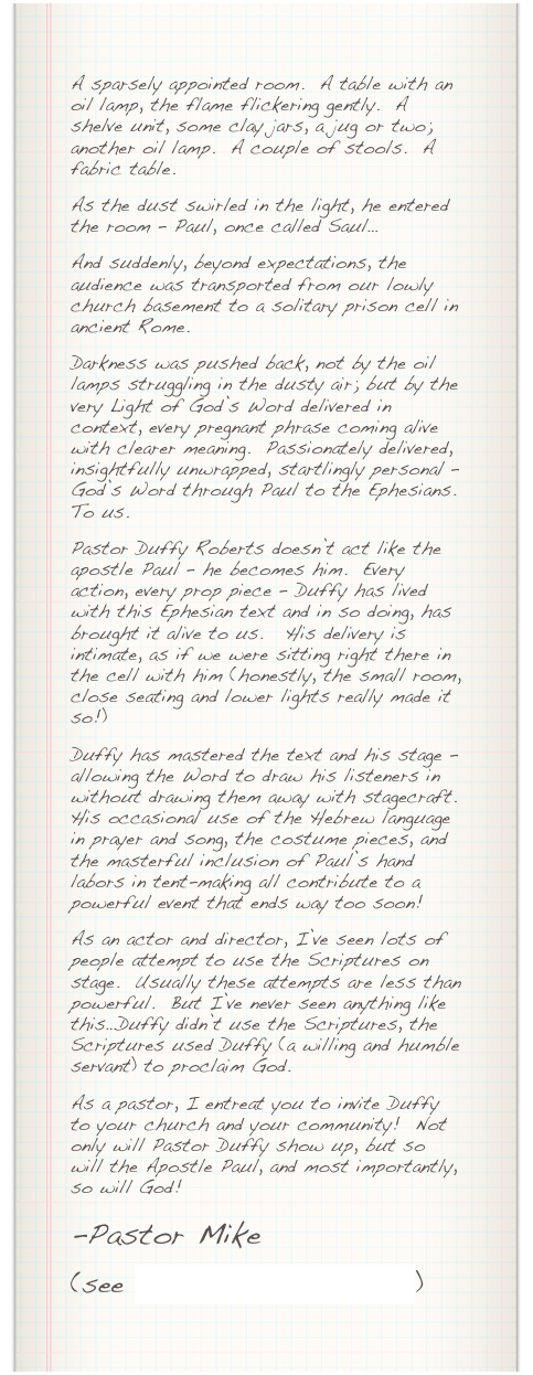 A sparsely appointed room.  A table with an oil lamp, the flame flickering gently.  A shelve unit, some clay jars, a jug or two; another oil lamp.  A couple of stools.  A fabric table.&#13;As the dust swirled in the light, he entered the room – Paul, once called Saul…&#13;And suddenly, beyond expectations, the audience was transported from our lowly church basement to a solitary prison cell in ancient Rome.&#13;Darkness was pushed back, not by the oil lamps struggling in the dusty air; but by the very Light of God’s Word delivered in context, every pregnant phrase coming alive with clearer meaning.  Passionately delivered, insightfully unwrapped, startlingly personal – God’s Word through Paul to the Ephesians.  To us.&#13;Pastor Duffy Roberts doesn’t act like the apostle Paul – he becomes him.  Every action, every prop piece – Duffy has lived with this Ephesian text and in so doing, has brought it alive to us.   His delivery is intimate, as if we were sitting right there in the cell with him (honestly, the small room, close seating and lower lights really made it so!) &#13;Duffy has mastered the text and his stage – allowing the Word to draw his listeners in without drawing them away with stagecraft.  His occasional use of the Hebrew language in prayer and song, the costume pieces, and the masterful inclusion of Paul’s hand labors in tent-making all contribute to a powerful event that ends way too soon!&#13;As an actor and director, I’ve seen lots of people attempt to use the Scriptures on stage.  Usually these attempts are less than powerful.  But I’ve never seen anything like this…Duffy didn’t use the Scriptures, the Scriptures used Duffy (a willing and humble servant) to proclaim God.&#13;As a pastor, I entreat you to invite Duffy to your church and your community!  Not only will Pastor Duffy show up, but so will the Apostle Paul, and most importantly, so will God!&#10;-Pastor Mike&#10;&#10;(see John Fickett’s review)