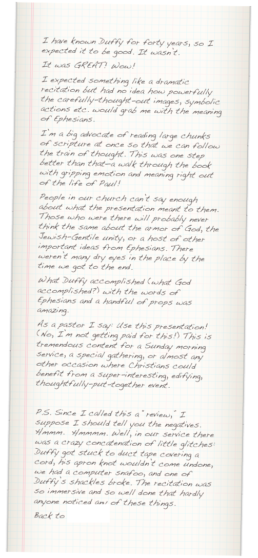 I have known Duffy for forty years, so I expected it to be good. It wasn’t.&#10;It was GREAT! Wow!&#10;I expected something like a dramatic recitation but had no idea how powerfully the carefully-thought-out images, symbolic actions etc. would grab me with the meaning of Ephesians. &#10;I’m a big advocate of reading large chunks of scripture at once so that we can follow the train of thought. This was one step better than that—a walk through the book with gripping emotion and meaning right out of the life of Paul!&#10;People in our church can’t say enough about what the presentation meant to them. Those who were there will probably never think the same about the armor of God, the Jewish-Gentile unity, or a host of other important ideas from Ephesians. There weren’t many dry eyes in the place by the time we got to the end.&#10;What Duffy accomplished (what God accomplished?) with the words of Ephesians and a handful of props was amazing. &#10;As a pastor I say: Use this presentation! (No, I’m not getting paid for this!) This is tremendous content for a Sunday morning service, a special gathering, or almost any other occasion where Christians could benefit from a super-interesting, edifying, thoughtfully-put-together event.&#10;&#10;P.S. Since I called this a “review,” I suppose I should tell you the negatives. Hmmm.  Hmmmm. Well, in our service there was a crazy concatenation of little glitches: Duffy got stuck to duct tape covering a cord, his apron knot wouldn’t come undone, we had a computer snafoo, and one of Duffy’s shackles broke. The recitation was so immersive and so well done that hardly anyone noticed any of these things.&#10;Back to Comments